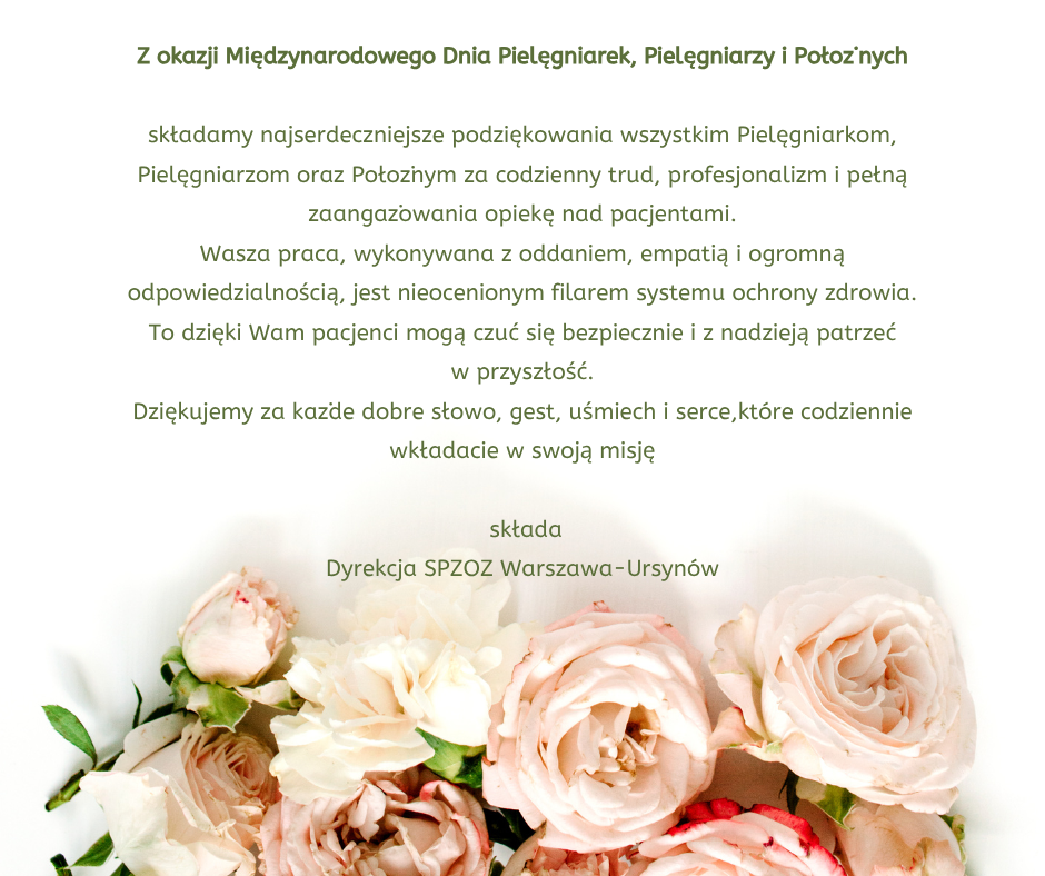 Z okazji Międzynarodowego Dnia Pielęgniarek, Pielęgniarzy i Położnych

składamy najserdeczniejsze podziękowania wszystkim Pielęgniarkom, Pielęgniarzom oraz Położnym za codzienny trud, profesjonalizm i pełną zaangażowania opiekę nad pacjentami.
Wasza praca, wykonywana z oddaniem, empatią      i ogromną odpowiedzialnością, jest nieocenionym filarem systemu ochrony zdrowia.
To dzięki Wam pacjenci mogą czuć się bezpiecznie      i z nadzieją patrzeć w przyszłość.
Dziękujemy za każde dobre słowo, gest, uśmiech       i serce,które codziennie wkładacie w swoją misję

 składa
Dyrekcja SPZOZ Warszawa-Ursynów


